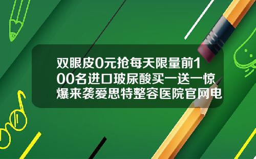 双眼皮0元抢每天限量前100名进口玻尿酸买一送一惊爆来袭爱思特整容医院官网电话