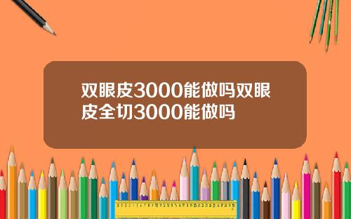 双眼皮3000能做吗双眼皮全切3000能做吗