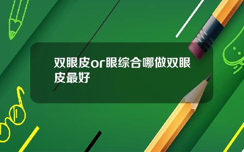 双眼皮or眼综合哪做双眼皮最好