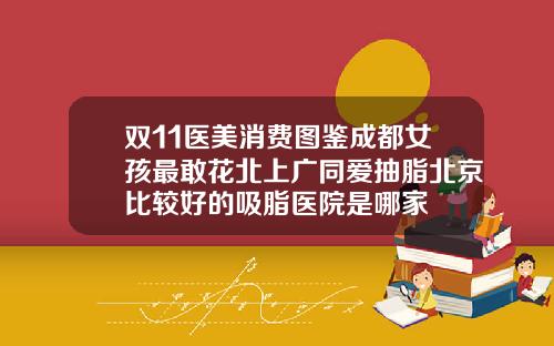 双11医美消费图鉴成都女孩最敢花北上广同爱抽脂北京比较好的吸脂医院是哪家