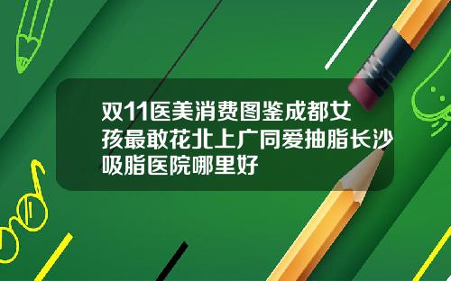 双11医美消费图鉴成都女孩最敢花北上广同爱抽脂长沙吸脂医院哪里好