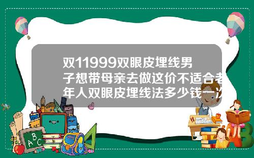 双11999双眼皮埋线男子想带母亲去做这价不适合老年人双眼皮埋线法多少钱一次