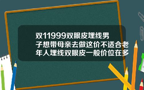 双11999双眼皮埋线男子想带母亲去做这价不适合老年人埋线双眼皮一般价位在多少钱一次
