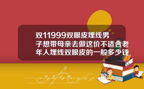 双11999双眼皮埋线男子想带母亲去做这价不适合老年人埋线双眼皮的一般多少钱啊