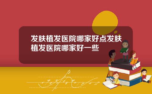 发肤植发医院哪家好点发肤植发医院哪家好一些