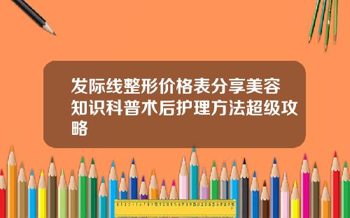 发际线整形价格表分享美容知识科普术后护理方法超级攻略