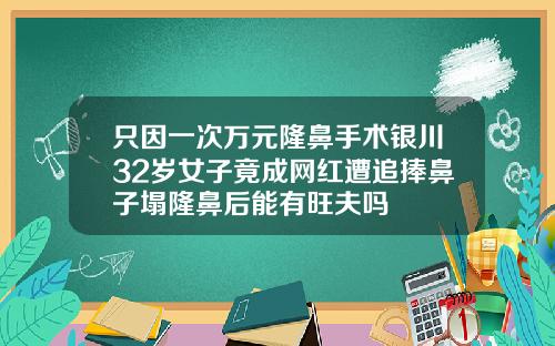 只因一次万元隆鼻手术银川32岁女子竟成网红遭追捧鼻子塌隆鼻后能有旺夫吗