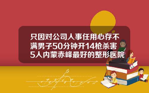 只因对公司人事任用心存不满男子50分钟开14枪杀害5人内蒙赤峰最好的整形医院胸部矫正术有哪些