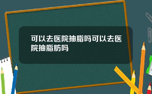 可以去医院抽脂吗可以去医院抽脂肪吗