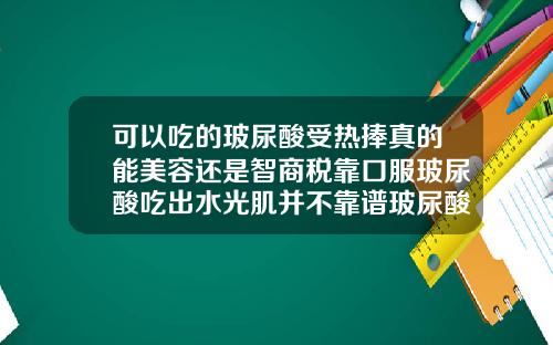 可以吃的玻尿酸受热捧真的能美容还是智商税靠口服玻尿酸吃出水光肌并不靠谱玻尿酸可以美白吗