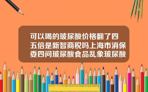 可以喝的玻尿酸价格翻了四五倍是新智商税吗上海市消保委四问玻尿酸食品乱象玻尿酸价位表图片大全