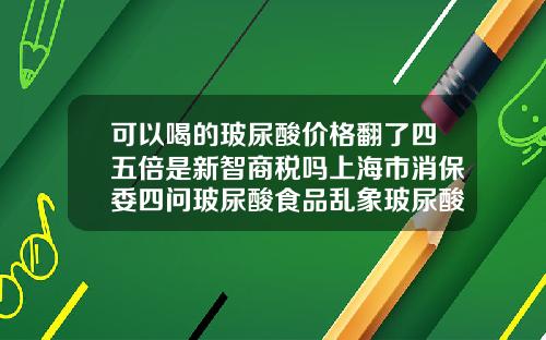 可以喝的玻尿酸价格翻了四五倍是新智商税吗上海市消保委四问玻尿酸食品乱象玻尿酸最新价格