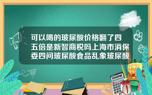 可以喝的玻尿酸价格翻了四五倍是新智商税吗上海市消保委四问玻尿酸食品乱象玻尿酸玻尿酸多少钱