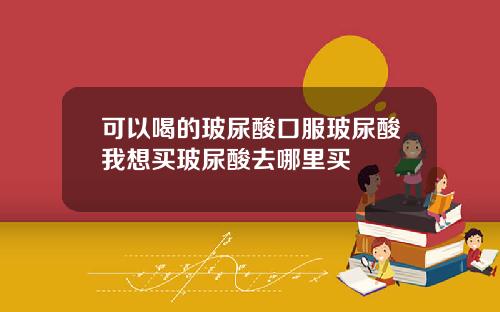 可以喝的玻尿酸口服玻尿酸我想买玻尿酸去哪里买