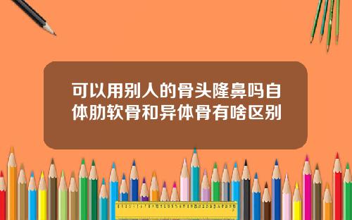 可以用别人的骨头隆鼻吗自体肋软骨和异体骨有啥区别