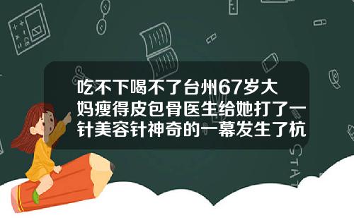吃不下喝不了台州67岁大妈瘦得皮包骨医生给她打了一针美容针神奇的一幕发生了杭州瘦脸针三甲医院哪家便宜