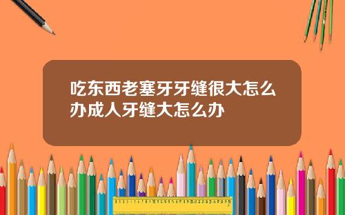吃东西老塞牙牙缝很大怎么办成人牙缝大怎么办