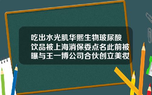 吃出水光肌华熙生物玻尿酸饮品被上海消保委点名此前被曝与王一博公司合伙创立美妆品牌华熙生物玻尿酸品牌