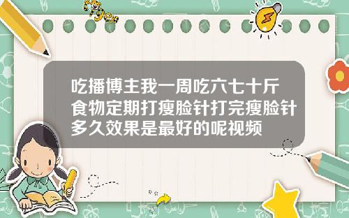 吃播博主我一周吃六七十斤食物定期打瘦脸针打完瘦脸针多久效果是最好的呢视频