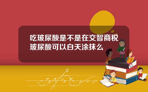 吃玻尿酸是不是在交智商税玻尿酸可以白天涂抹么