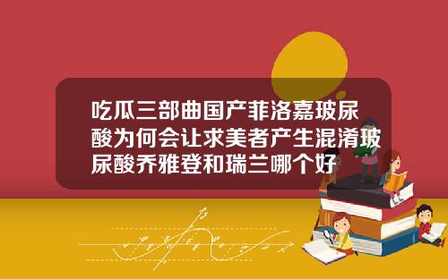 吃瓜三部曲国产菲洛嘉玻尿酸为何会让求美者产生混淆玻尿酸乔雅登和瑞兰哪个好