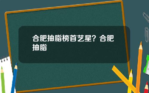 合肥抽脂榜首艺星？合肥 抽脂