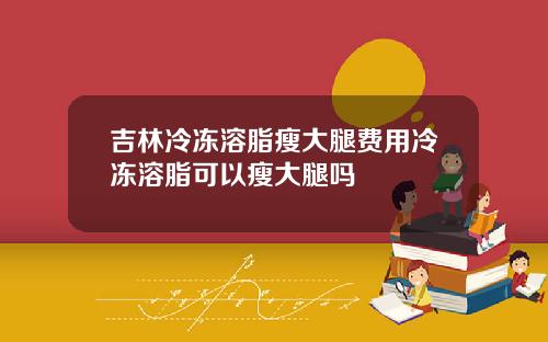 吉林冷冻溶脂瘦大腿费用冷冻溶脂可以瘦大腿吗