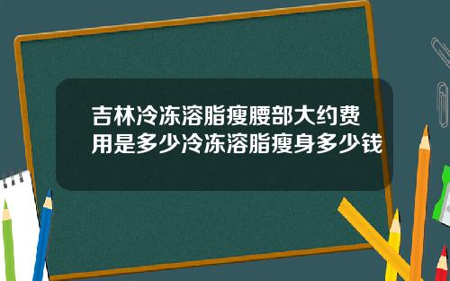吉林冷冻溶脂瘦腰部大约费用是多少冷冻溶脂瘦身多少钱