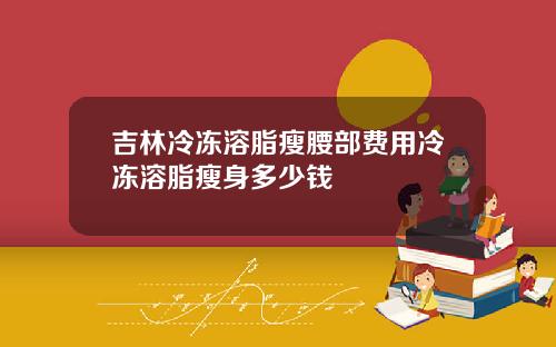 吉林冷冻溶脂瘦腰部费用冷冻溶脂瘦身多少钱