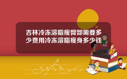 吉林冷冻溶脂瘦臀部需要多少费用冷冻溶脂瘦身多少钱