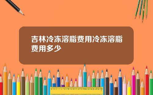 吉林冷冻溶脂费用冷冻溶脂费用多少
