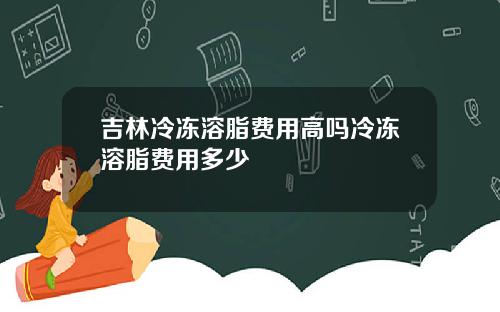 吉林冷冻溶脂费用高吗冷冻溶脂费用多少