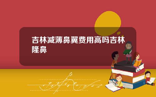 吉林减薄鼻翼费用高吗吉林隆鼻