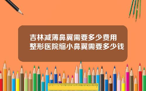 吉林减薄鼻翼需要多少费用整形医院缩小鼻翼需要多少钱