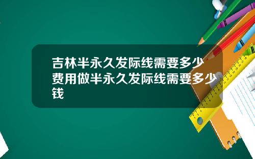 吉林半永久发际线需要多少费用做半永久发际线需要多少钱