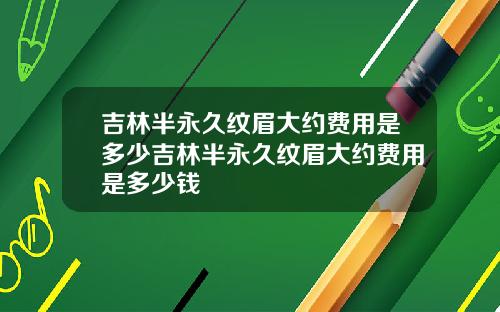 吉林半永久纹眉大约费用是多少吉林半永久纹眉大约费用是多少钱