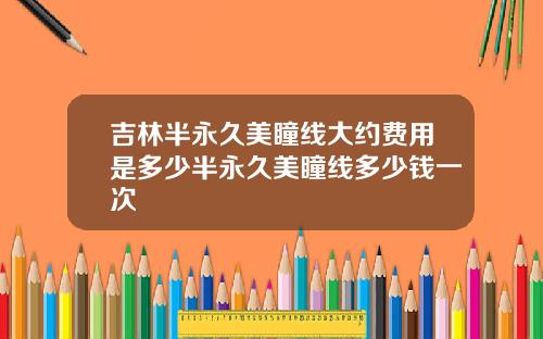 吉林半永久美瞳线大约费用是多少半永久美瞳线多少钱一次