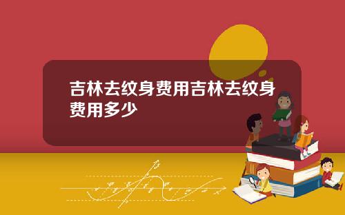 吉林去纹身费用吉林去纹身费用多少