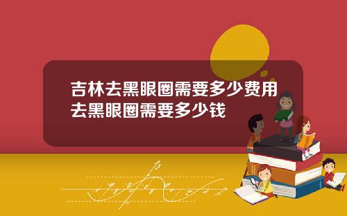 吉林去黑眼圈需要多少费用去黑眼圈需要多少钱