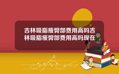 吉林吸脂瘦臀部费用高吗吉林吸脂瘦臀部费用高吗现在