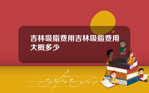 吉林吸脂费用吉林吸脂费用大概多少