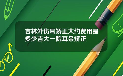 吉林外伤耳矫正大约费用是多少吉大一院耳朵矫正