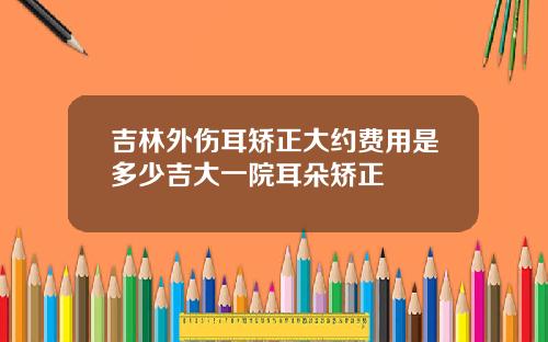 吉林外伤耳矫正大约费用是多少吉大一院耳朵矫正