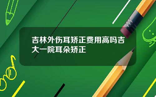 吉林外伤耳矫正费用高吗吉大一院耳朵矫正