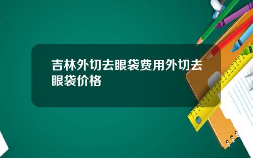 吉林外切去眼袋费用外切去眼袋价格