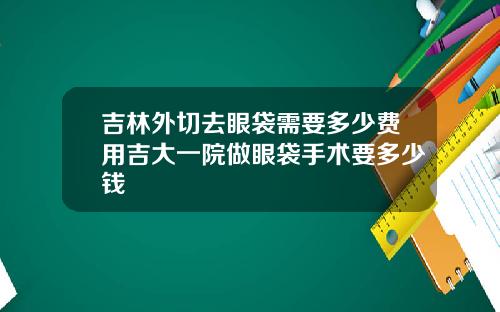 吉林外切去眼袋需要多少费用吉大一院做眼袋手术要多少钱