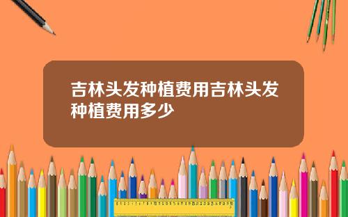 吉林头发种植费用吉林头发种植费用多少