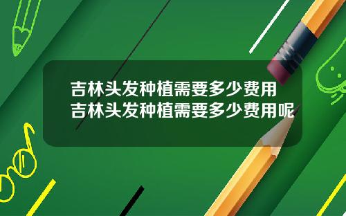 吉林头发种植需要多少费用吉林头发种植需要多少费用呢