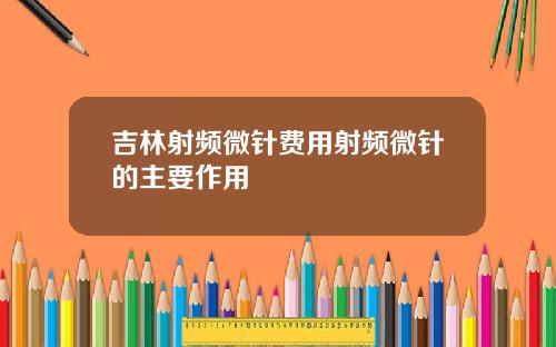 吉林射频微针费用射频微针的主要作用