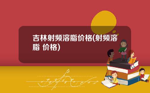 吉林射频溶脂价格(射频溶脂 价格)